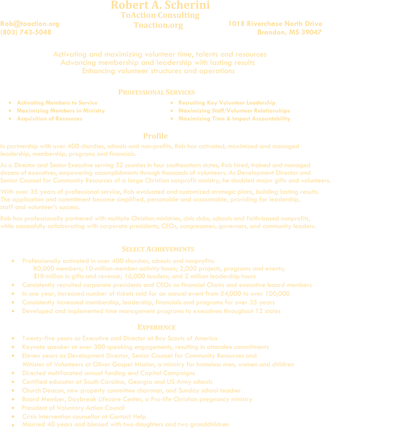 Robert A. Scherini      Rob@toaction.org (803) 743-5048                                              ToAction Consulting             Toaction.org                                                                            1018 Riverchase North Drive                                Brandon, MS 39047                                                                  Activating and maximizing volunteer time, talents and resources                    Advancing membership and leadership with lasting results                                  Enhancing volunteer structures and operations                              P ROFESSIONAL  S ERVICES    Activat ing   Members to Service      Maximiz ing   Members in Ministry      Acquisition of Resources              Recruit ing   Key  Volunteer  Leadership      Maximiz ing   Staff/Volunteer Relationships         Maximiz ing   Time & Impact Accountability Profile In partnership with over 400 churches, schools and non-profits, Rob has activated, maximized and managed leadership, membership, programs and financials.                        As a Director and Senior Executive     serving 32 counties     in four southeastern states,      Rob hired, trained and managed   dozens of executives, empowering accomplishments through thousands of volunteers. As Development Director and    Senior Counsel for Community Resources of a large Christian nonprofit ministry, he doubled major gifts and volunteers.                      With over 35 years of professional service,  Rob evaluated and customized strategic plans, building lasting results.                                                        The application and commitment became simplified, personable and accountable, providing for leadership,          staff and volunteer’s success.          Rob has professionally partnered with multiple Christian ministries, civic clubs, schools and faith-based nonprofits,                                         while   successfully collaborating with corporate presidents, CEOs, congressmen, governors, and community leaders.             Professionally activated in  over   400 churches, schools and nonprofits:    80,000 members; 10-million-member activity hours; 2,000 projects, programs and events;                $18   million in gifts and revenue; 16,000 leaders; and 2 million leadership hours       Consistently r ecruited corporate presidents and CEOs as financial Chairs and executive board members                   In one year, i ncreased  number of  tickets sold for an annual event from 54,000 to over 100,000                Consistently increased membership, leadership, financials and programs for over 35 years       Dev eloped and implemented time management programs to executives  throughout   12 states    E XPERIENCE      Twenty-five years as Executive and Director at Boy Scouts of America              Keynote speaker at over 300 speaking engagements, resulting in attendee commitments                  Eleven years as Development Director, Senior Counsel for Community Resources and                                                        Minister of Volunteers at Oliver Gospel Mission, a ministry for homeless men, women and children                      Directed multifaceted annual funding and Capital Campaigns       Certified educator at South Carolina, Georgia and US Army schools           Church Deacon, new property committee chairman, and Sunday school teacher         Board Member, Daybreak Lifecare Center, a Pro-life Christian pregnancy ministry     President of Voluntary Action Council                           Crisis intervention counsellor at Contact Help     Married 40 years and blessed with two daughters and two grandchildren                  SELECT ACHIEVEMENTS