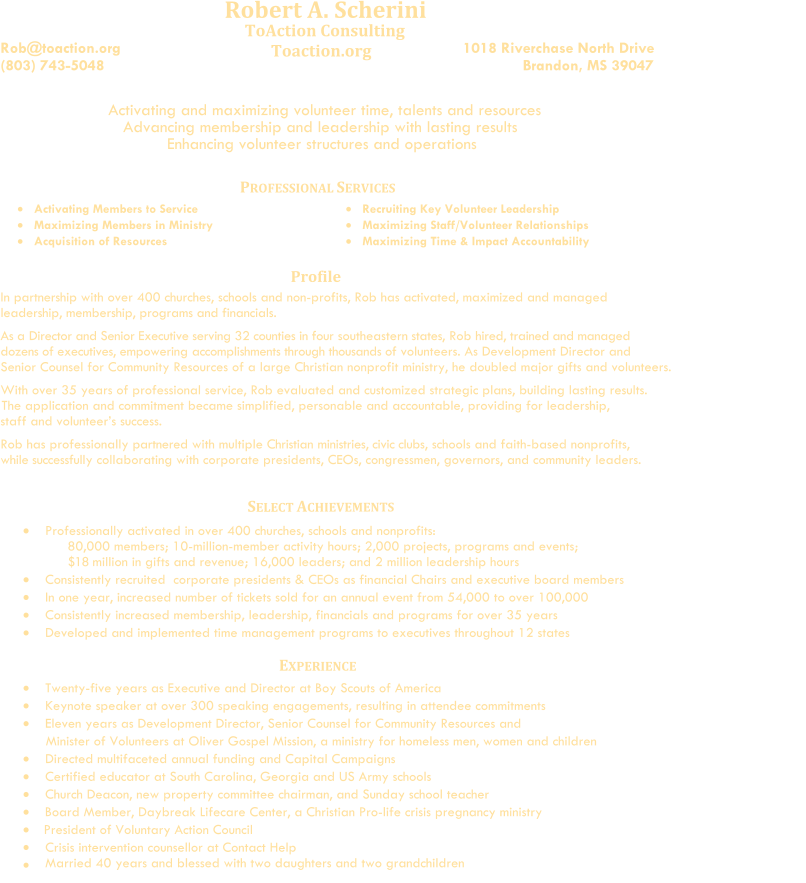 Robert A. Scherini      Rob@toaction.org (803) 743-5048                                              ToAction Consulting             Toaction.org                                                                            1018 Riverchase North Drive                                Brandon, MS 39047                                                                  Activating and maximizing volunteer time, talents and resources                    Advancing membership and leadership with lasting results                                  Enhancing volunteer structures and operations                              P ROFESSIONAL  S ERVICES    Activat ing   Members to Service      Maximiz ing   Members in Ministry      Acquisition of Resources              Recruit ing   Key  Volunteer  Leadership      Maximiz ing   Staff/Volunteer Relationships         Maximiz ing   Time & Impact Accountability Profile In partnership with over 400 churches, schools and non-profits, Rob has activated, maximized and managed leadership, membership, programs and financials.                        As a Director and Senior Executive     serving 32 counties     in four southeastern states,      Rob hired, trained and managed   dozens of executives, empowering accomplishments through thousands of volunteers. As Development Director and    Senior Counsel for Community Resources of a large Christian nonprofit ministry, he doubled major gifts and volunteers.                     With over 35 years of professional service,  Rob evaluated and customized strategic plans, building lasting results.                                                        The application and commitment became simplified, personable and accountable, providing for leadership,          staff and volunteer’s success.          Rob has professionally partnered with multiple Christian ministries, civic clubs, schools and faith-based nonprofits,                                                while   successfully collaborating with corporate presidents, CEOs, congressmen, governors, and community leaders.             Professionally activated in  over   400 churches, schools and nonprofits:    80,000 members; 10-million-member activity hours; 2,000 projects, programs and events;                $18   million in gifts and revenue; 16,000 leaders; and 2 million leadership hours       Consistently r ecruited    corporate  pre sidents   &  CEOs as financial  C hair s   and   executive board members       In one year, i ncreased  number of  tickets sold for an annual event from 54,000 to over 100,000                Consistently increased membership, leadership, financials and programs for over 35 years       Dev eloped and implemented time management programs to executives  throughout   12 states    E XPERIENCE      Twenty-five years as Executive and Director at Boy Scouts of America              Keynote speaker at over 300 speaking engagements, resulting in attendee commitments                  Eleven years as Development Director, Senior Counsel for Community Resources and                                                        Minister of Volunteers at Oliver Gospel Mission, a ministry for homeless men, women and children                      Directed multifaceted annual funding and Capital Campaigns       Certified educator at South Carolina, Georgia and US Army schools           Church Deacon, new property committee chairman, and Sunday school teacher         Board Member, Daybreak Lifecare Center, a Christian Pro-life crisis pregnancy ministry     President of Voluntary Action Council                           Crisis intervention counsellor at Contact Help     Married 40 years and blessed with two daughters and two grandchildren                  SELECT ACHIEVEMENTS
