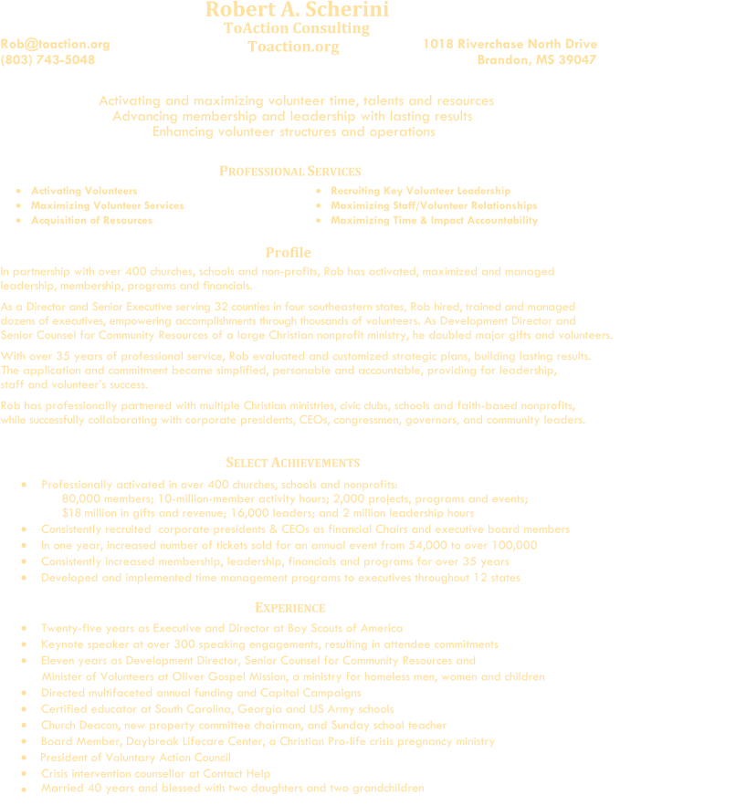 Robert A. Scherini      Rob@toaction.org (803) 743-5048                                              ToAction Consulting             Toaction.org                                                                            1018 Riverchase North Drive                                Brandon, MS 39047                                                                  Activating and maximizing volunteer time, talents and resources                    Advancing membership and leadership with lasting results                                  Enhancing volunteer structures and operations                              P ROFESSIONAL  S ERVICES    Activat ing   Volunteers      Maximiz ing   Volunteer Services      Acquisition of Resources              Recruit ing   Key  Volunteer  Leadership      Maximiz ing   Staff/Volunteer Relationships         Maximiz ing   Time & Impact Accountability Profile In partnership with over 400 churches, schools and non-profits, Rob has activated, maximized and managed leadership, membership, programs and financials.                        As a Director and Senior Executive     serving 32 counties     in four southeastern states,      Rob hired, trained and managed   dozens of executives, empowering accomplishments through thousands of volunteers. As Development Director and    Senior Counsel for Community Resources of a large Christian nonprofit ministry, he doubled major gifts and volunteers.                     With over 35 years of professional service,  Rob evaluated and customized strategic plans, building lasting results.                                                        The application and commitment became simplified, personable and accountable, providing for leadership,          staff and volunteer’s success.          Rob has professionally partnered with multiple Christian ministries, civic clubs, schools and faith-based nonprofits,                                                while   successfully collaborating with corporate presidents, CEOs, congressmen, governors, and community leaders.             Professionally activated in  over   400 churches, schools and nonprofits:    80,000 members; 10-million-member activity hours; 2,000 projects, programs and events;                $18   million in gifts and revenue; 16,000 leaders; and 2 million leadership hours       Consistently r ecruited    corporate  pre sidents   &  CEOs as financial  C hair s   and   executive board members       In one year, i ncreased  number of  tickets sold for an annual event from 54,000 to over 100,000                Consistently increased membership, leadership, financials and programs for over 35 years       Dev eloped and implemented time management programs to executives  throughout   12 states    E XPERIENCE      Twenty-five years as Executive and Director at Boy Scouts of America              Keynote speaker at over 300 speaking engagements, resulting in attendee commitments                  Eleven years as Development Director, Senior Counsel for Community Resources and                                                        Minister of Volunteers at Oliver Gospel Mission, a ministry for homeless men, women and children                      Directed multifaceted annual funding and Capital Campaigns       Certified educator at South Carolina, Georgia and US Army schools           Church Deacon, new property committee chairman, and Sunday school teacher         Board Member, Daybreak Lifecare Center, a Christian Pro-life crisis pregnancy ministry     President of Voluntary Action Council                           Crisis intervention counsellor at Contact Help     Married 40 years and blessed with two daughters and two grandchildren                  SELECT ACHIEVEMENTS